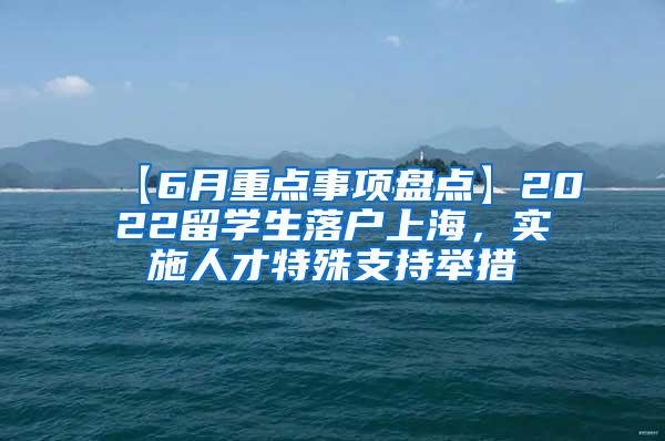 【6月重点事项盘点】2022留学生落户上海，实施人才特殊支持举措