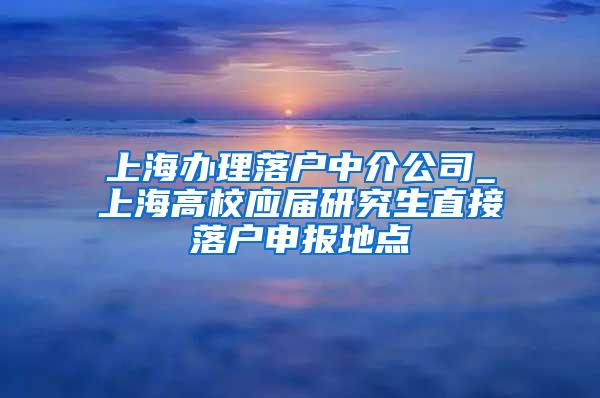 上海办理落户中介公司_上海高校应届研究生直接落户申报地点