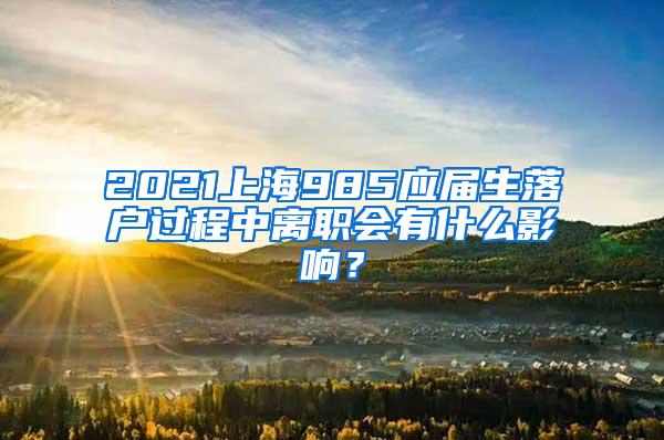 2021上海985应届生落户过程中离职会有什么影响？