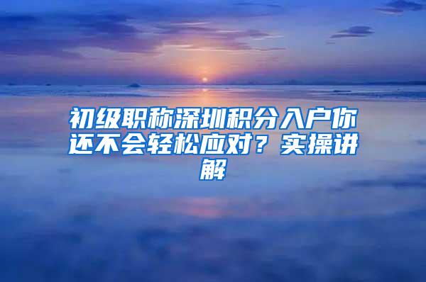 初级职称深圳积分入户你还不会轻松应对？实操讲解