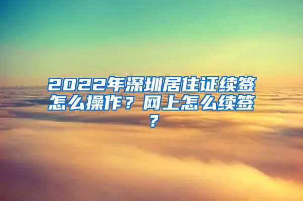 2022年深圳居住证续签怎么操作？网上怎么续签？