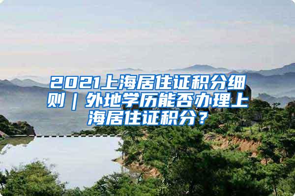 2021上海居住证积分细则｜外地学历能否办理上海居住证积分？