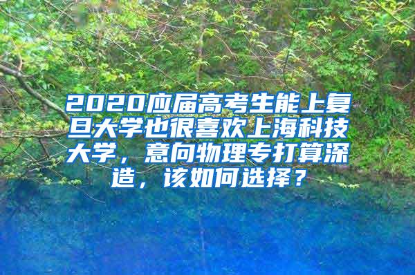 2020应届高考生能上复旦大学也很喜欢上海科技大学，意向物理专打算深造，该如何选择？