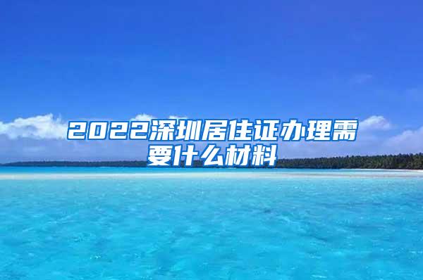 2022深圳居住证办理需要什么材料