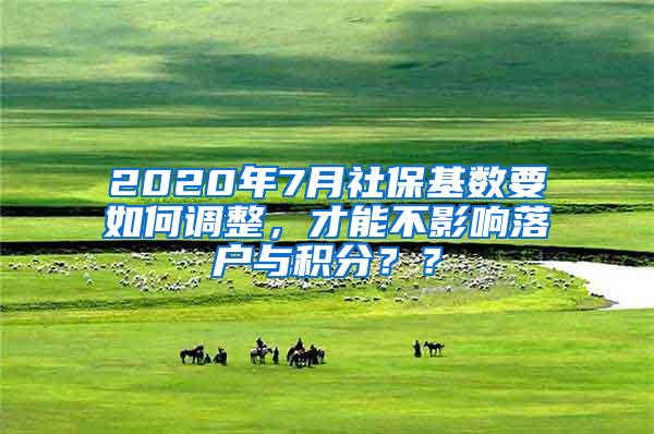 2020年7月社保基数要如何调整，才能不影响落户与积分？？