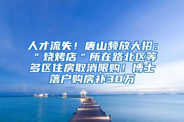 人才流失！唐山频放大招：＂烧烤店＂所在路北区等多区住房取消限购！博士落户购房补30万