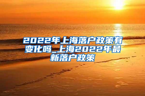 2022年上海落户政策有变化吗_上海2022年最新落户政策