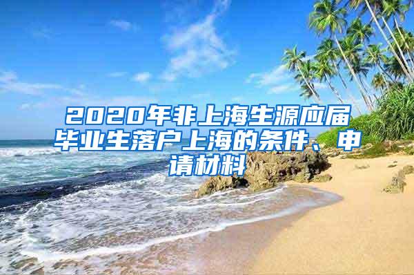 2020年非上海生源应届毕业生落户上海的条件、申请材料