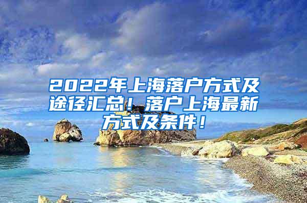 2022年上海落户方式及途径汇总！落户上海最新方式及条件！