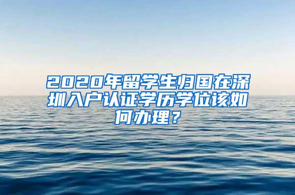 2020年留学生归国在深圳入户认证学历学位该如何办理？