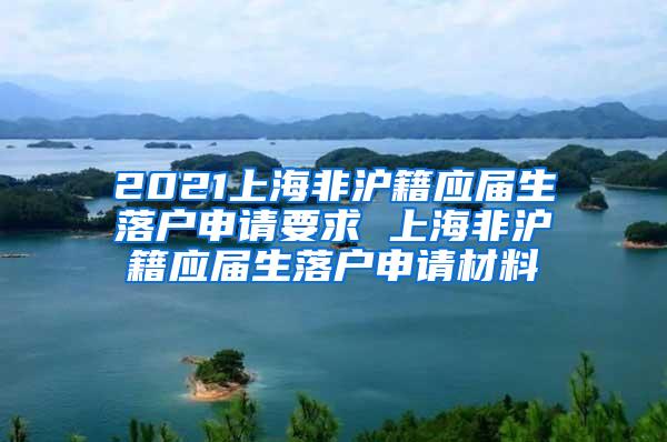 2021上海非沪籍应届生落户申请要求 上海非沪籍应届生落户申请材料