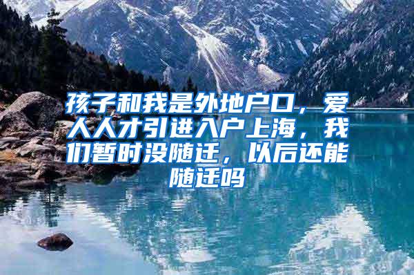 孩子和我是外地户口，爱人人才引进入户上海，我们暂时没随迁，以后还能随迁吗