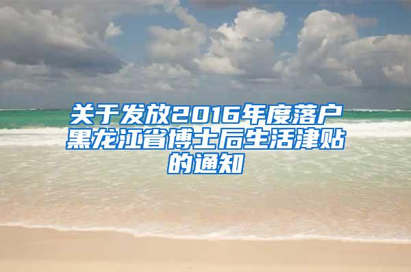 关于发放2016年度落户黑龙江省博士后生活津贴的通知