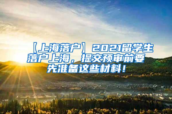 【上海落户】2021留学生落户上海，提交预审前要先准备这些材料！