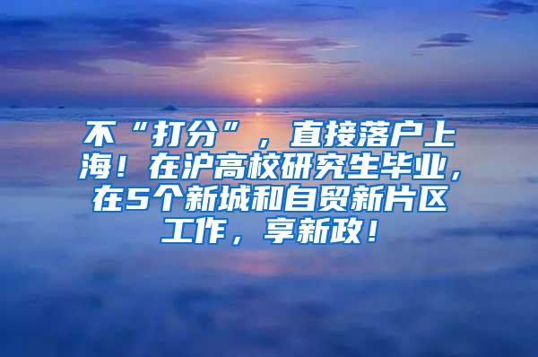 不“打分”，直接落户上海！在沪高校研究生毕业，在5个新城和自贸新片区工作，享新政！