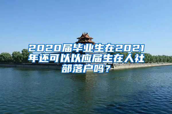 2020届毕业生在2021年还可以以应届生在人社部落户吗？