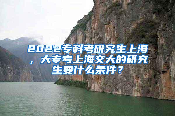 2022专科考研究生上海，大专考上海交大的研究生要什么条件？