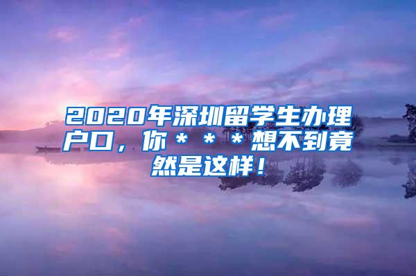 2020年深圳留学生办理户口，你＊＊＊想不到竟然是这样！