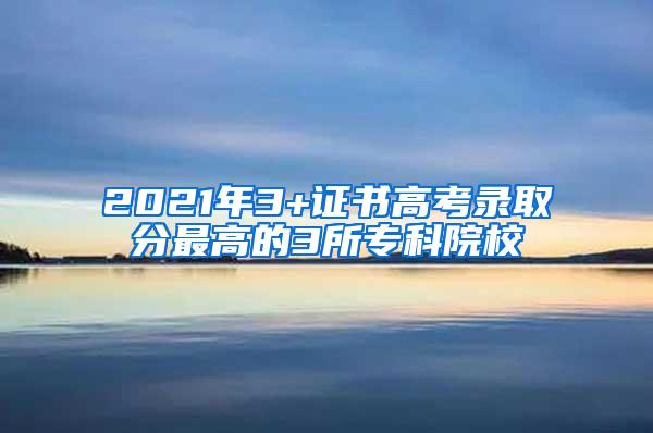 2021年3+证书高考录取分最高的3所专科院校