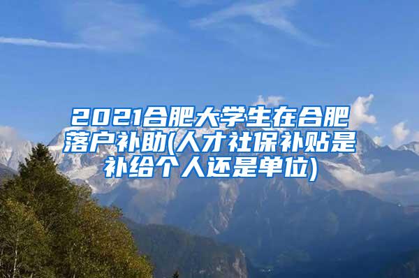 2021合肥大学生在合肥落户补助(人才社保补贴是补给个人还是单位)