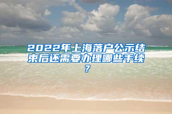 2022年上海落户公示结束后还需要办理哪些手续？