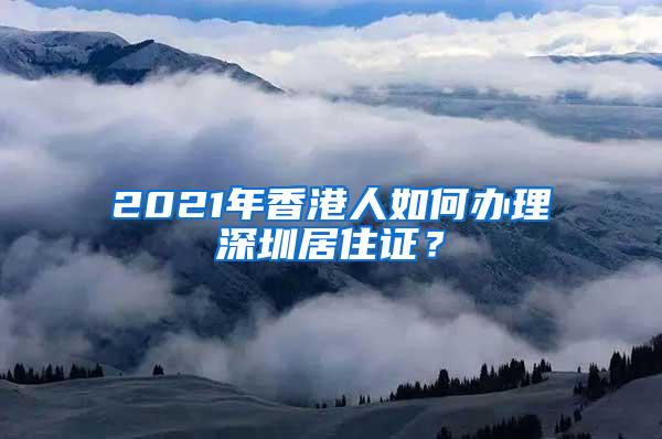 2021年香港人如何办理深圳居住证？