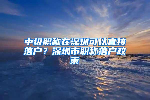 中级职称在深圳可以直接落户？深圳市职称落户政策