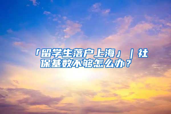 「留学生落户上海」｜社保基数不够怎么办？