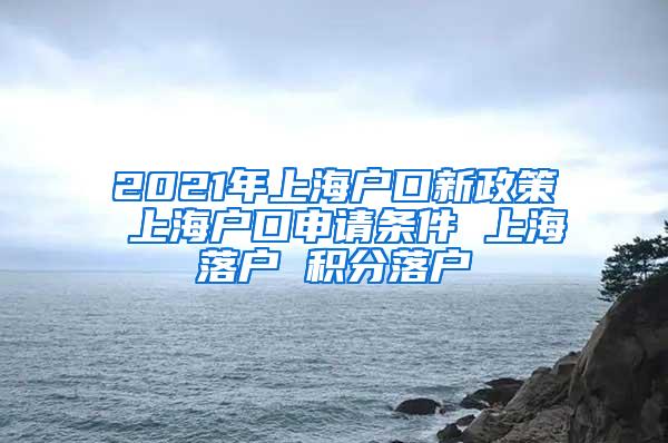 2021年上海户口新政策 上海户口申请条件 上海落户 积分落户