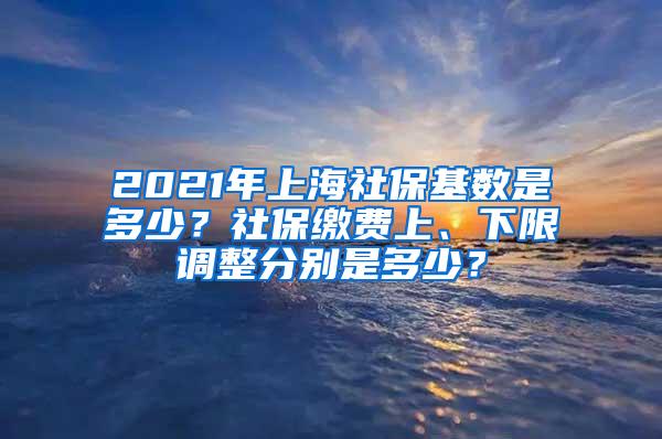 2021年上海社保基数是多少？社保缴费上、下限调整分别是多少？