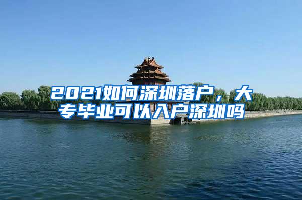 2021如何深圳落户，大专毕业可以入户深圳吗