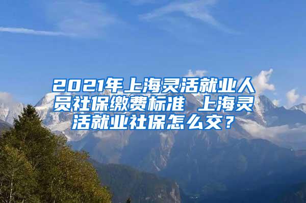 2021年上海灵活就业人员社保缴费标准 上海灵活就业社保怎么交？