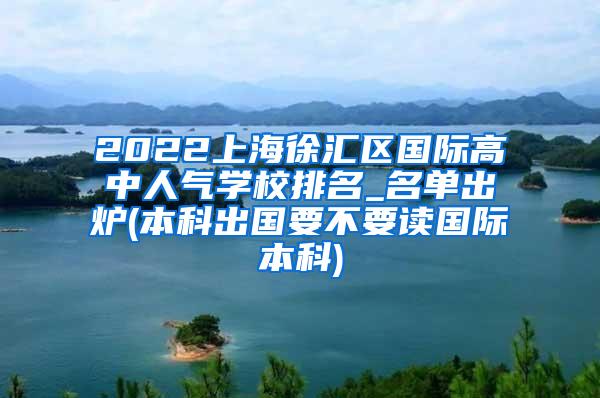 2022上海徐汇区国际高中人气学校排名_名单出炉(本科出国要不要读国际本科)