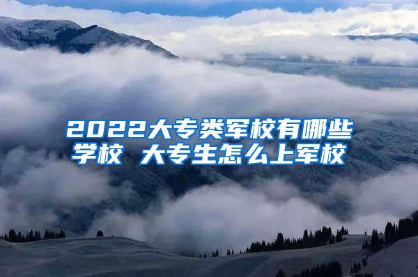 2022大专类军校有哪些学校 大专生怎么上军校