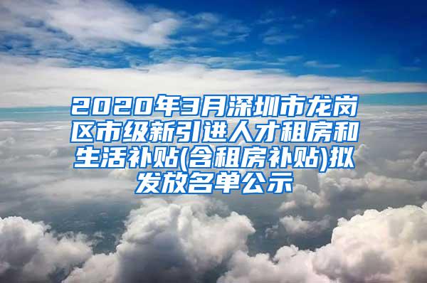 2020年3月深圳市龙岗区市级新引进人才租房和生活补贴(含租房补贴)拟发放名单公示