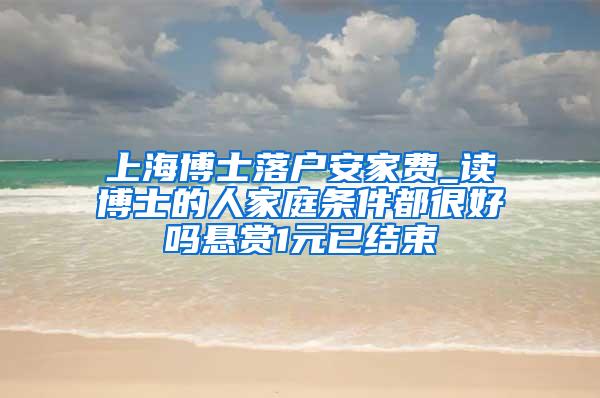 上海博士落户安家费_读博士的人家庭条件都很好吗悬赏1元已结束