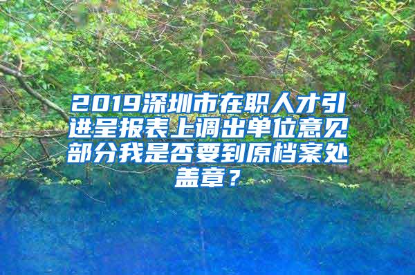 2019深圳市在职人才引进呈报表上调出单位意见部分我是否要到原档案处盖章？