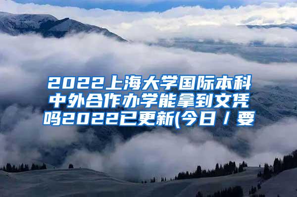 2022上海大学国际本科中外合作办学能拿到文凭吗2022已更新(今日／要