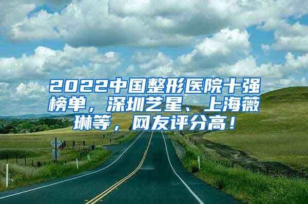 2022中国整形医院十强榜单，深圳艺星、上海薇琳等，网友评分高！