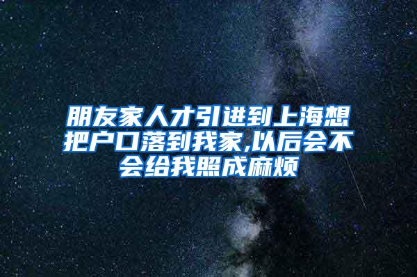 朋友家人才引进到上海想把户口落到我家,以后会不会给我照成麻烦