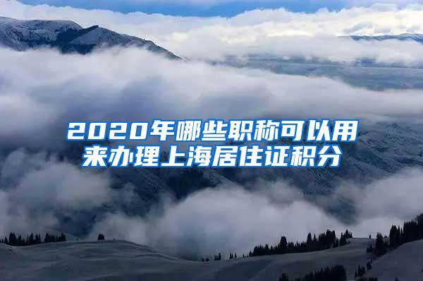 2020年哪些职称可以用来办理上海居住证积分