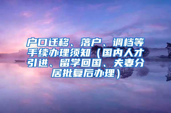 户口迁移、落户、调档等手续办理须知（国内人才引进、留学回国、夫妻分居批复后办理）