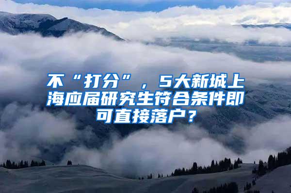 不“打分”，5大新城上海应届研究生符合条件即可直接落户？