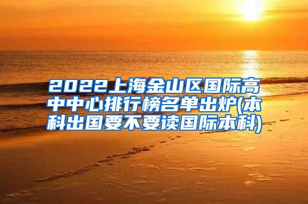 2022上海金山区国际高中中心排行榜名单出炉(本科出国要不要读国际本科)