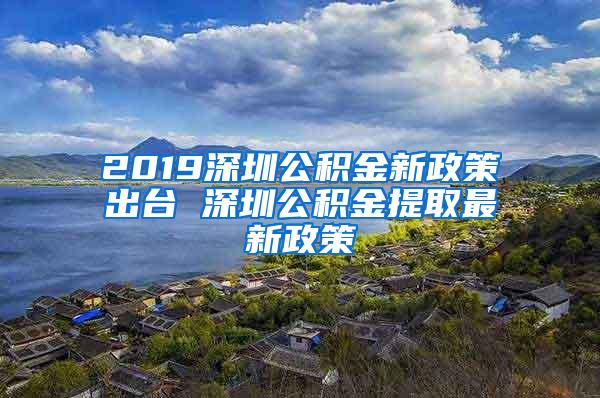 2019深圳公积金新政策出台 深圳公积金提取最新政策