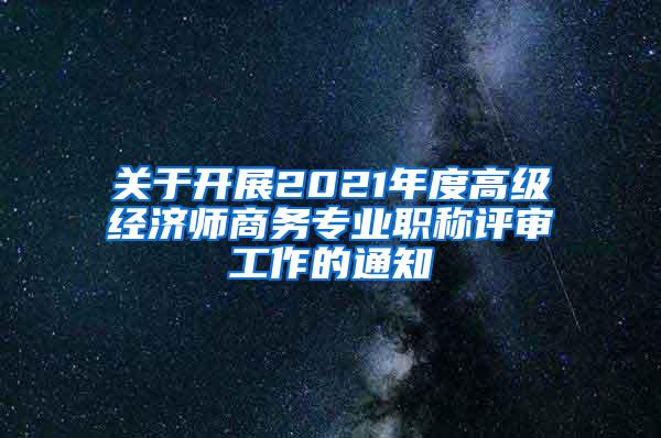 关于开展2021年度高级经济师商务专业职称评审工作的通知