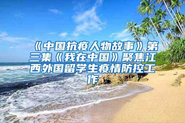 《中国抗疫人物故事》第三集《我在中国》聚焦江西外国留学生疫情防控工作