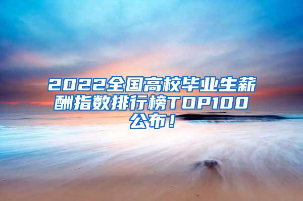 2022全国高校毕业生薪酬指数排行榜TOP100公布！