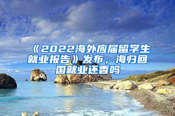 《2022海外应届留学生就业报告》发布，海归回国就业还香吗