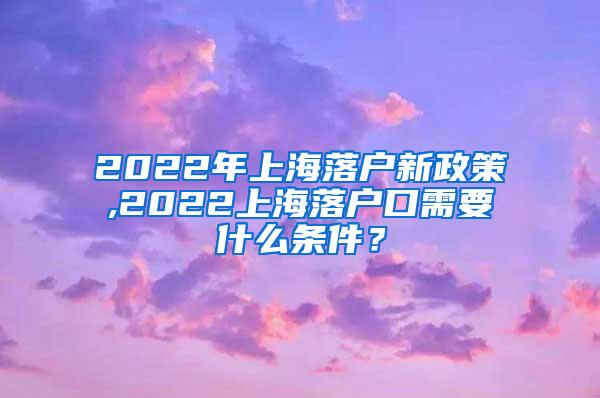 2022年上海落户新政策,2022上海落户口需要什么条件？